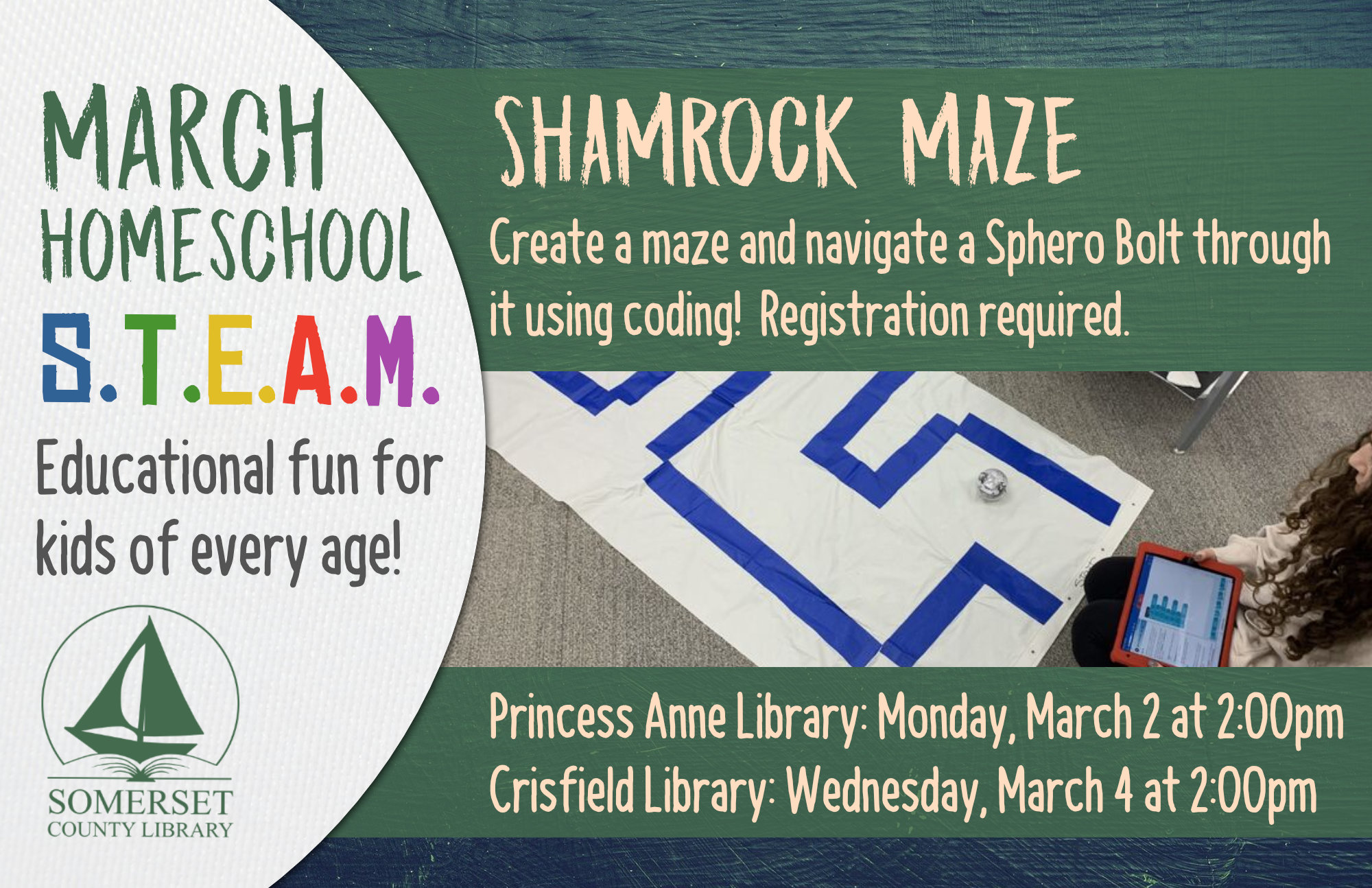 Homeschool STEAM PRINCESS ANNE: Mondays at 2:00 CRISFIELD: Wednesdays at 2:00 Educational fun for kids of every age! Stop by to register or call your local branch. SHAMROCK MAZE Create a maze and navigate a Sphero Bolt through it using coding! Princess Anne: March 2 Crisfield: March 4