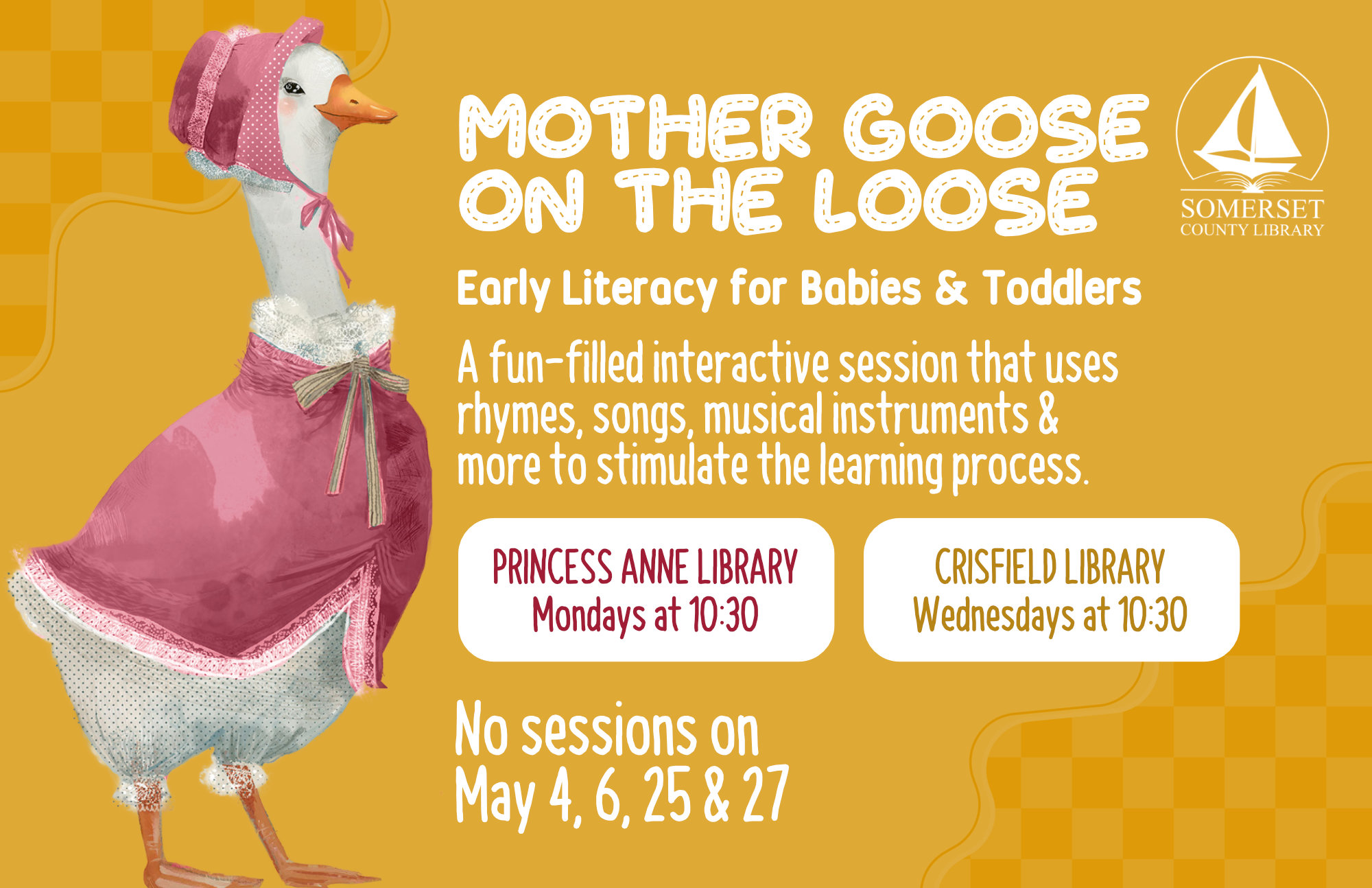 Mother Goose on the Loose This is an early literacy program for babies & toddlers! It is a fun-filled interactive session that uses rhymes, songs, musical instruments & more to stimulate the learning process. Princess Anne: Mondays at 10:30 a.m. Crisfield: Wednesdays at 10:30 a.m. No sessions on May 4, 6, 25 & 27 and June 1, 3