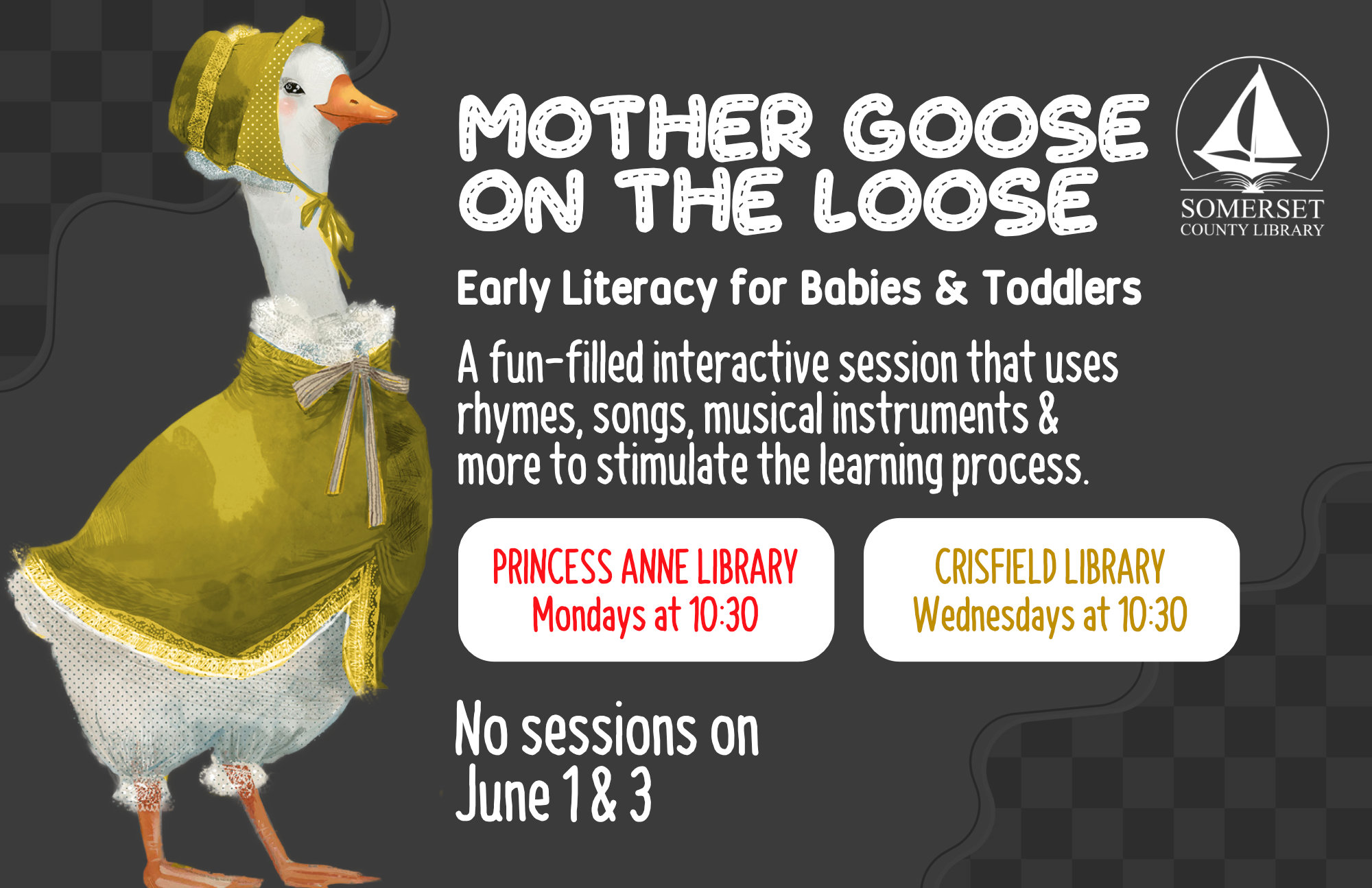 Mother Goose on the Loose This is an early literacy program for babies & toddlers! It is a fun-filled interactive session that uses rhymes, songs, musical instruments & more to stimulate the learning process. Princess Anne: Mondays at 10:30 a.m. Crisfield: Wednesdays at 10:30 a.m. No sessions on May 4, 6, 25 & 27 and June 1, 3
