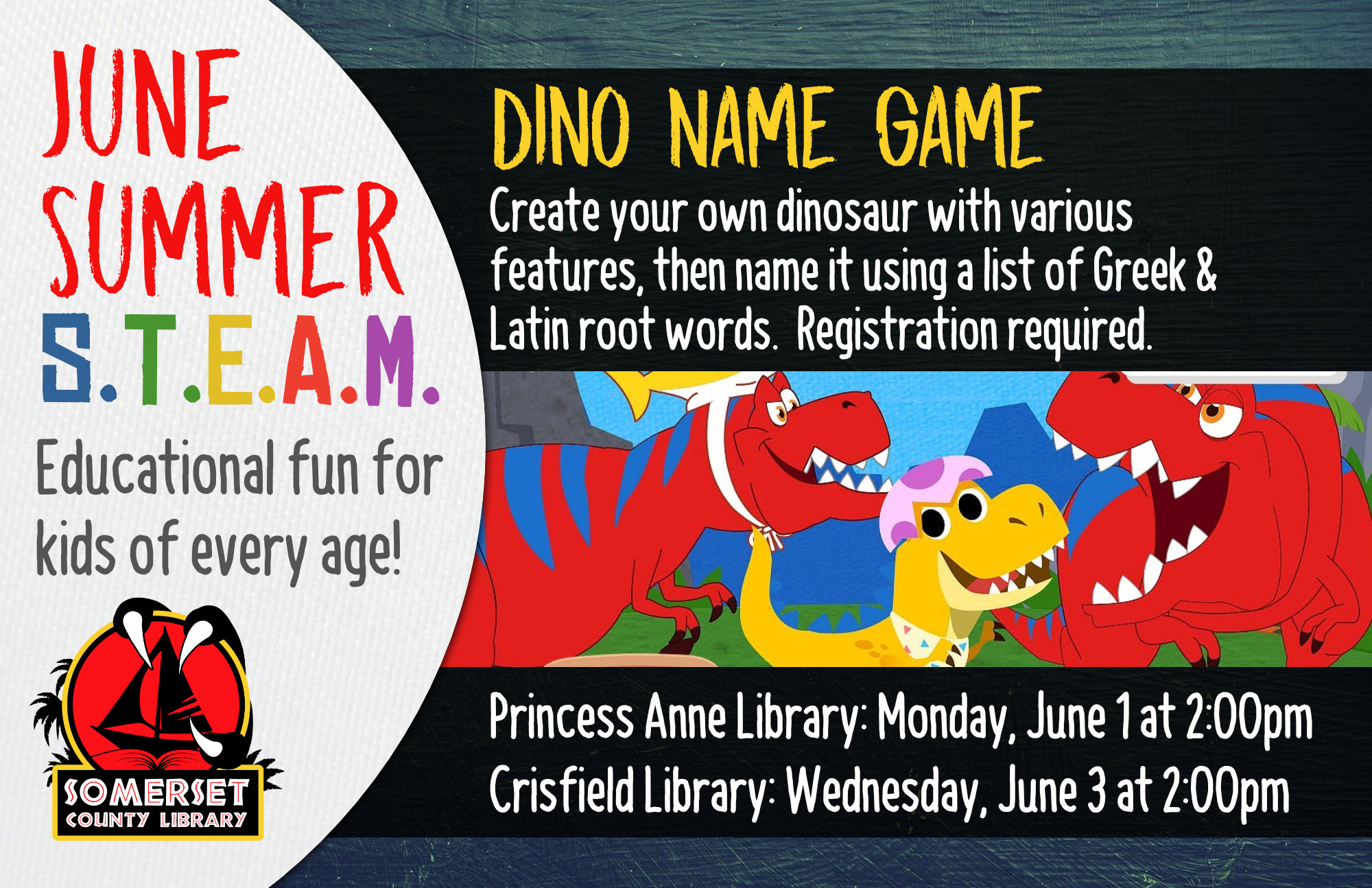 SUMMER STEAM NEW NAME Educational Fun for Kids of Every Age! Crisfield: Wednesdays at 2:00 pm Princess Anne: Mondays at 2:00 pm Stop by to register or call your local branch June 1 & 3: Dino Name Game-Create your own dinosaur with various features, then name it using a list of Greek & Latin root words.