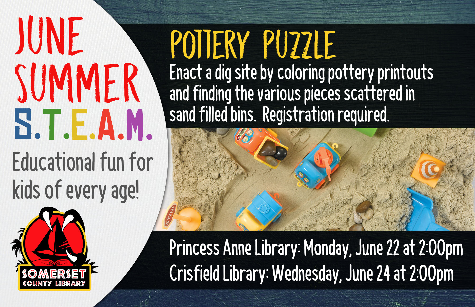 SUMMER STEAM NEW NAME Educational Fun for Kids of Every Age! Crisfield: Wednesdays at 2:00 pm Princess Anne: Mondays at 2:00 pm Stop by to register or call your local branch June 22 & 24: Pottery Puzzle- Enact a dig site by coloring pottery printouts and finding the various pieces scattered in sand filled bins.