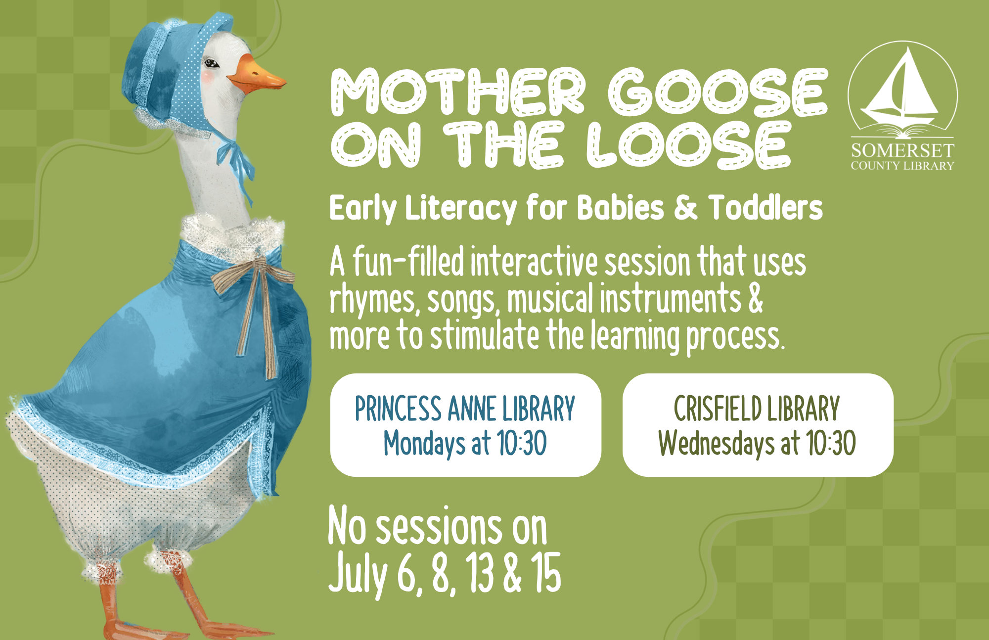 Mother Goose on the Loose This is an early literacy program for babies & toddlers! It is a fun-filled interactive session that uses rhymes, songs, musical instruments & more to stimulate the learning process. Princess Anne: Mondays at 10:30 a.m. Crisfield: Wednesdays at 10:30 a.m. No sessions on July 6, 8, 13, & 15 and August 3 & 5