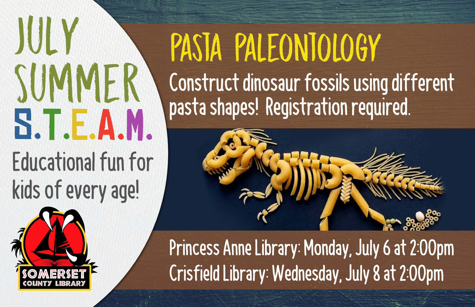 SUMMER STEAM Educational Fun for Kids of Every Age! Crisfield: Wednesdays at 2:00 pm Princess Anne: Mondays at 2:00 pm Stop by to register or call your local branch July 1: Cookie Excavation-Put on your paleontology hat and dig up some fossils (choc. chips) from your dig site (cookie)! July 6 & 8: Pasta Paleontology- Construct dinosaur fossils using different pasta shapes! July 20 & 22: Balancing Dinos- Use your engineering skills to build a bridge to hold dinosaurs. July 27 & 29: Erupting Volcano-Build a volcano then use a chemical reaction to make it erupt! August 3 & 5: DIY Bouncy Ball- Experiment with different ratios of ingredients to discover the best recipe for a bouncy ball. August 10 & 12: Fluffy Slime- Combine a few ingredients together to make slime that is soft and fluffy!