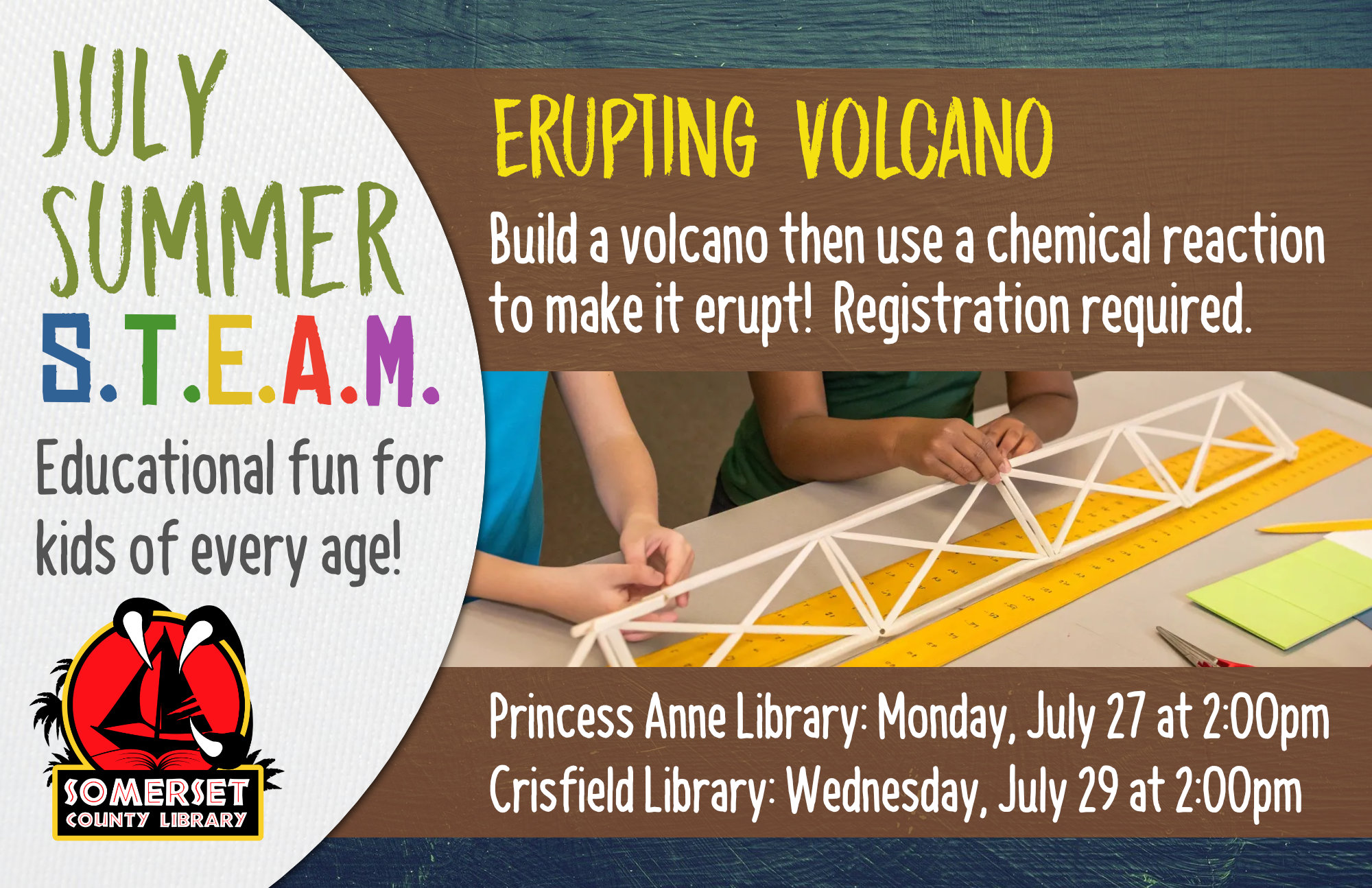 SUMMER STEAM Educational Fun for Kids of Every Age! Crisfield: Wednesdays at 2:00 pm Princess Anne: Mondays at 2:00 pm Stop by to register or call your local branch July 1: Cookie Excavation-Put on your paleontology hat and dig up some fossils (choc. chips) from your dig site (cookie)! July 6 & 8: Pasta Paleontology- Construct dinosaur fossils using different pasta shapes! July 20 & 22: Balancing Dinos- Use your engineering skills to build a bridge to hold dinosaurs. July 27 & 29: Erupting Volcano-Build a volcano then use a chemical reaction to make it erupt! August 3 & 5: DIY Bouncy Ball- Experiment with different ratios of ingredients to discover the best recipe for a bouncy ball. August 10 & 12: Fluffy Slime- Combine a few ingredients together to make slime that is soft and fluffy!