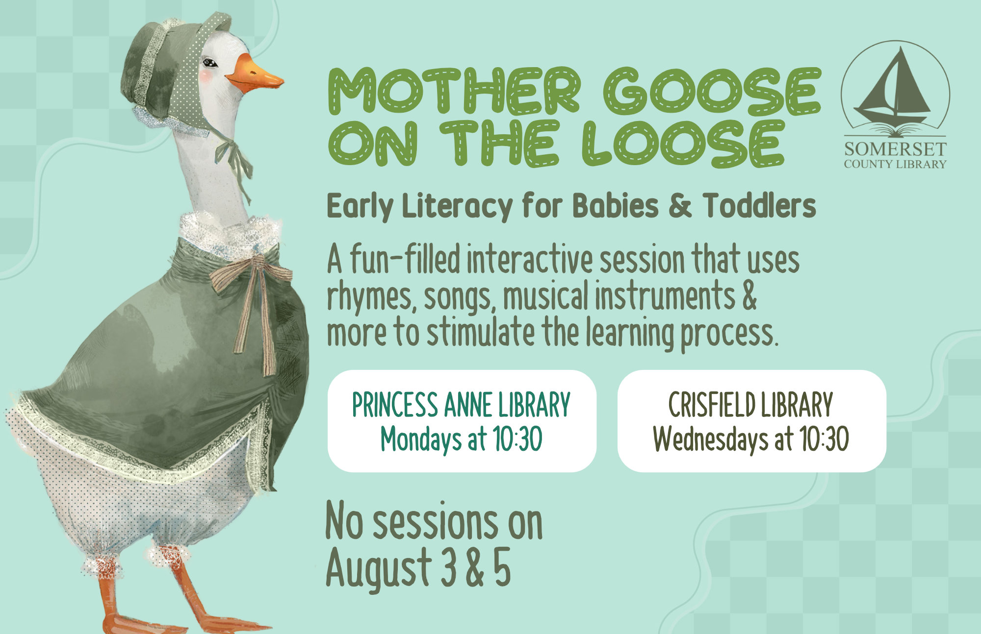 Mother Goose on the Loose This is an early literacy program for babies & toddlers! It is a fun-filled interactive session that uses rhymes, songs, musical instruments & more to stimulate the learning process. Princess Anne: Mondays at 10:30 a.m. Crisfield: Wednesdays at 10:30 a.m. No sessions on July 6, 8, 13, & 15 and August 3 & 5