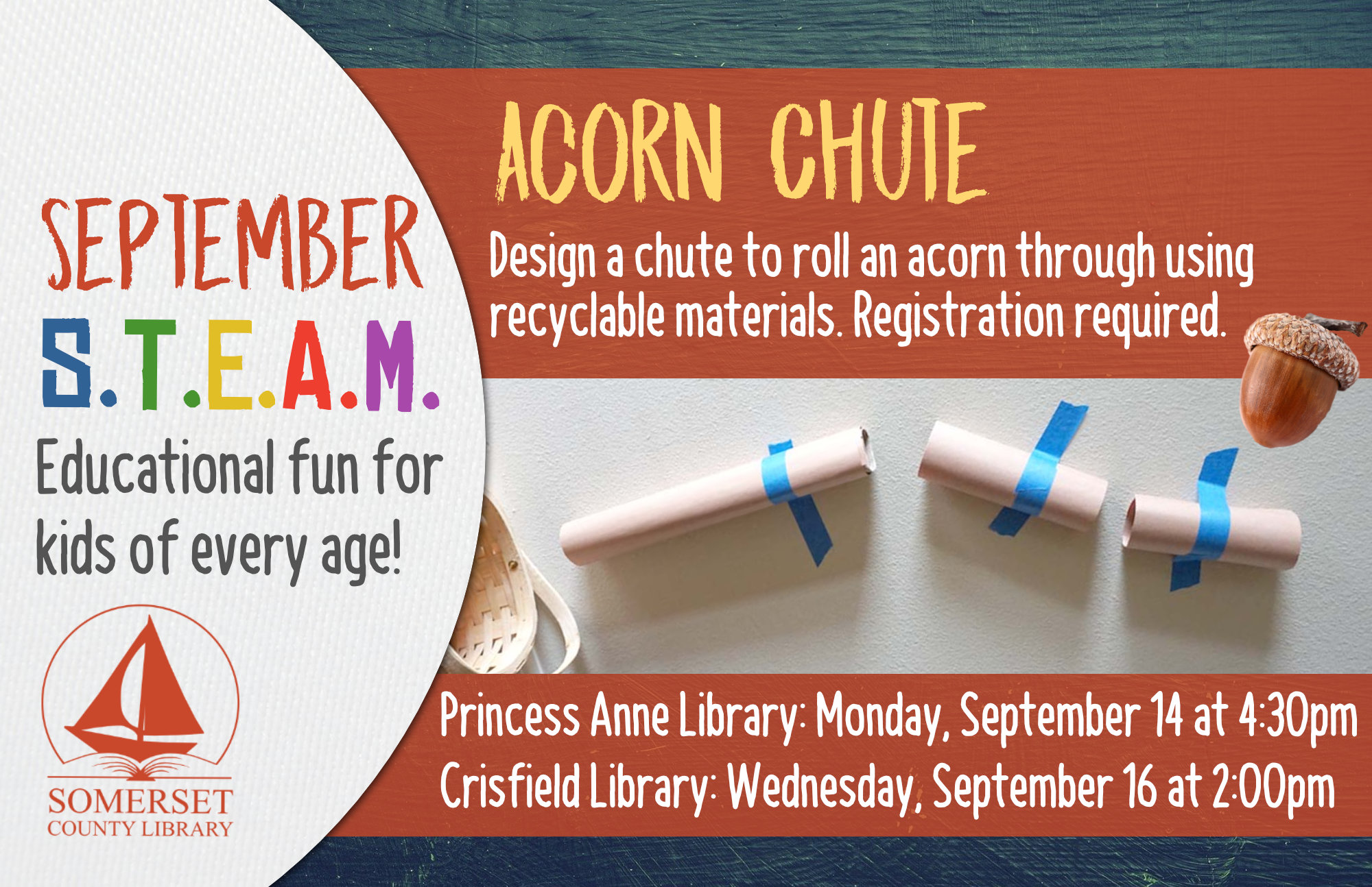 HOMESCHOOL STEAM Educational Fun for Kids of Every Age! Crisfield: Wednesdays at 2:00 pm Princess Anne: Mondays at 4:30 pm Stop by to register or call your local branch September 14 & 16: Acorn Chute-Design a chute to roll an acorn through using recyclable materials.