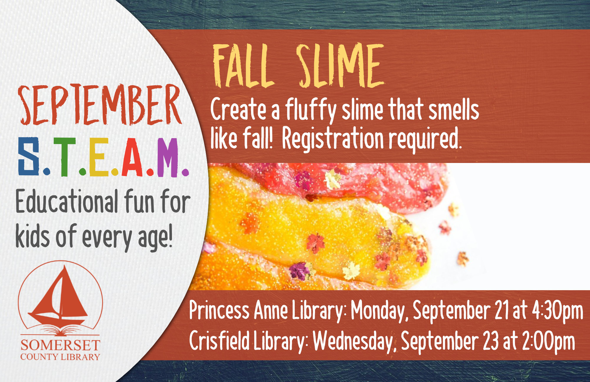 HOMESCHOOL STEAM Educational Fun for Kids of Every Age! Crisfield: Wednesdays at 2:00 pm Princess Anne: Mondays at 4:30 pm Stop by to register or call your local branch September 21 & 23: Fall Slime-Create a fluffy slime that smells like fall!