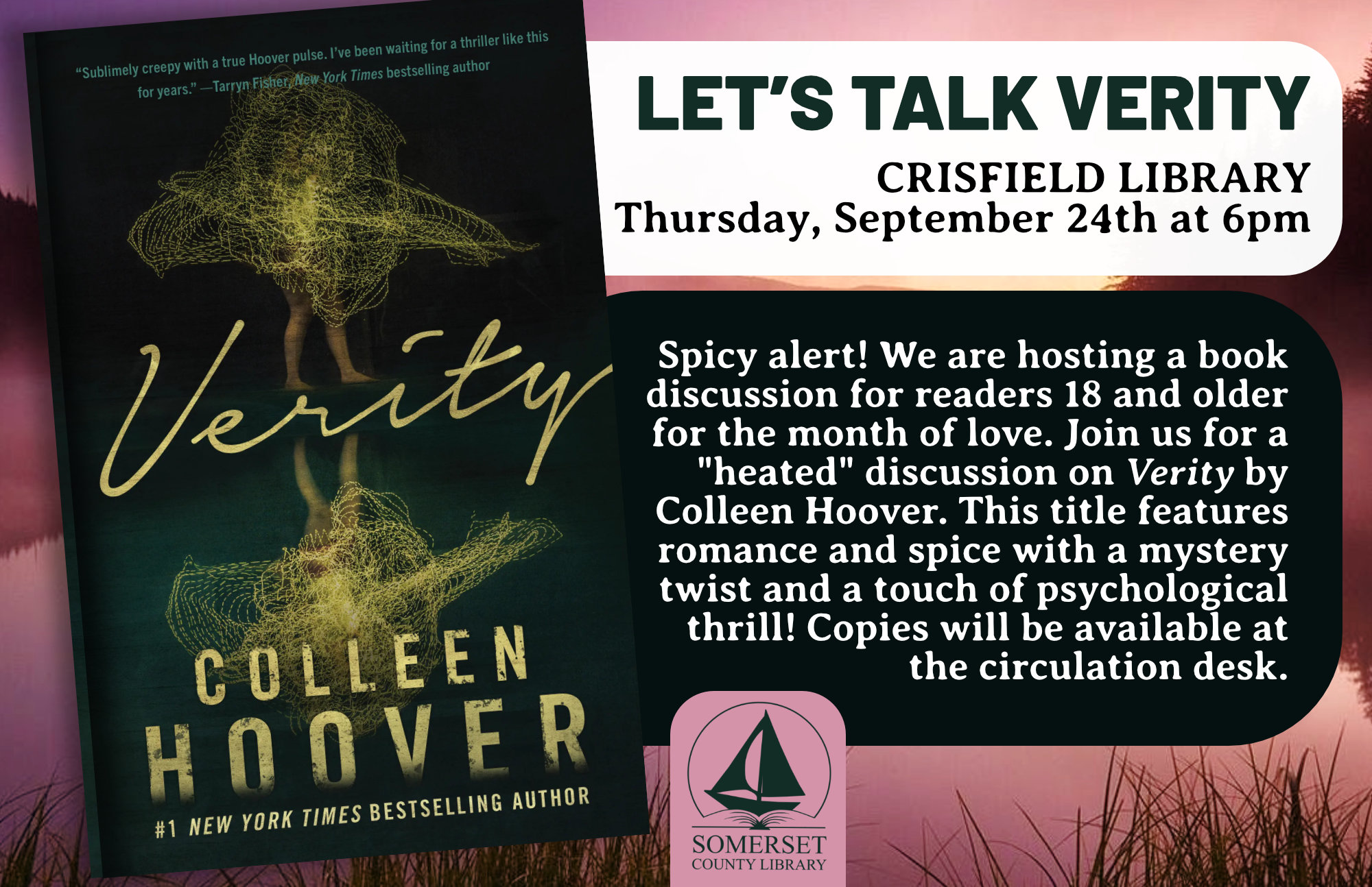 Let’s Talk Verity Crisfield Thursday, September 24th at 6:00pm Spicy alert! We are hosting a book discussion for readers 18 and older for the upcoming movie release. Join us for a "heated" discussion on Verity by Colleen Hoover. This title features romance and spice with a mystery twist and a touch of psychological thrill! Copies will be available at the circulation desk.