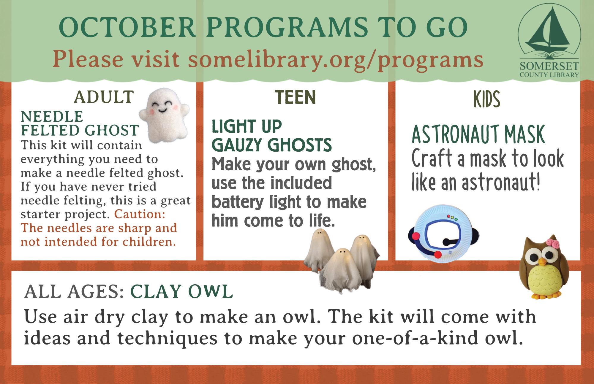 Adult To Go Needle Felted Ghost This kit will contain everything you need to make a needle felted ghost. If you have never tried needle felting, this is a great starter project. ***Caution: The needle felting needles are sharp and not intended for children.*** October: Light Up Gauzy Ghosts Make your own ghost, use the included battery light to make him come to life. October: Astronaut Mask-Craft a mask to look like an astronaut! All Ages Clay Owl Use air dry clay to make an owl. The kit will come with ideas and techniques to make your one of a kind owl.